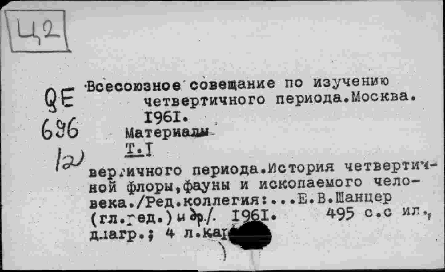 ﻿
696
'Всесоюзное совещание по изучению четвертичного периода.Москва. 1961.	,
Материал»
hJ	“1
,сверх’ИЧНОГО периода.История четвертичной флоры,фауны и ископаемого человека. /Ред. коллегия: ...Е.В.Шанцер (гл.ред.) м Ьр./. 1^1»	4-95 с*с игч
д-iarp.j 4 л.каїМ^Ж